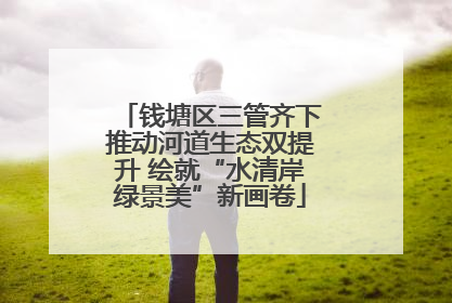 钱塘区三管齐下推动河道生态双提升 绘就“水清岸绿景美”新画卷