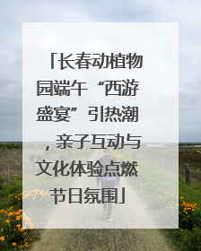 长春动植物园端午“西游盛宴”引热潮，亲子互动与文化体验点燃节日氛围