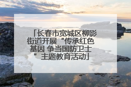 长春市宽城区柳影街道开展“传承红色基因 争当国防卫士”主题教育活动