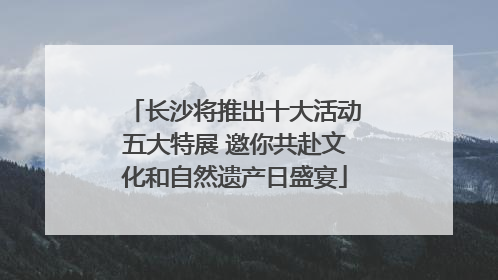 长沙将推出十大活动五大特展 邀你共赴文化和自然遗产日盛宴