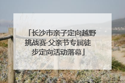 长沙市亲子定向越野挑战赛·父亲节专属徒步定向活动落幕