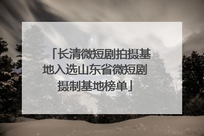 长清微短剧拍摄基地入选山东省微短剧摄制基地榜单