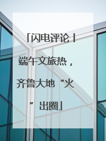 闪电评论丨端午文旅热，齐鲁大地“火”出圈