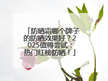 防晒霜哪个牌子的防晒效果好？2025值得尝试：热门红榜防晒！
