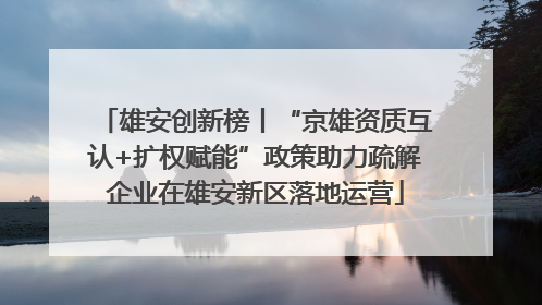 雄安创新榜丨“京雄资质互认+扩权赋能”政策助力疏解企业在雄安新区落地运营