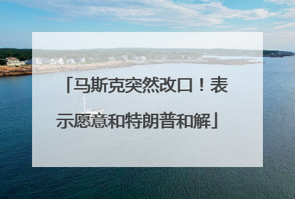 马斯克突然改口！表示愿意和特朗普和解