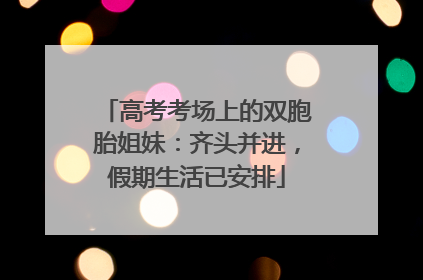 高考考场上的双胞胎姐妹：齐头并进，假期生活已安排