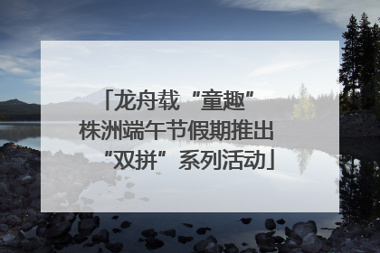 龙舟载“童趣” 株洲端午节假期推出“双拼”系列活动