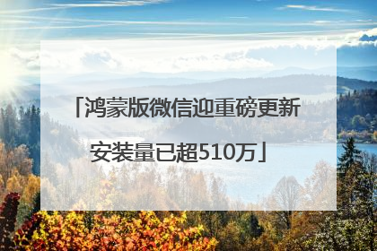 鸿蒙版微信迎重磅更新 安装量已超510万