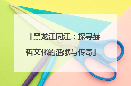 黑龙江同江：探寻赫哲文化的渔歌与传奇