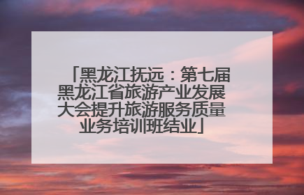 黑龙江抚远：第七届黑龙江省旅游产业发展大会提升旅游服务质量业务培训班结业
