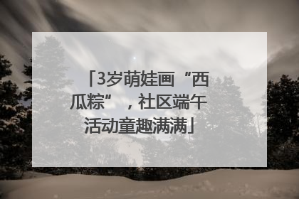 3岁萌娃画“西瓜粽”，社区端午活动童趣满满