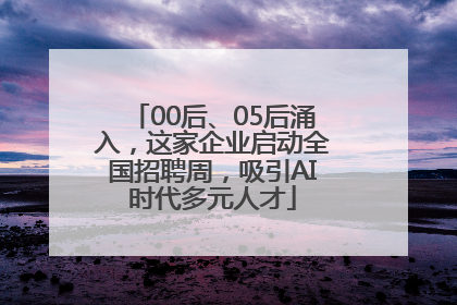 00后、05后涌入，这家企业启动全国招聘周，吸引AI时代多元人才