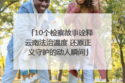 10个检察故事诠释云南法治温度 还原正义守护的动人瞬间