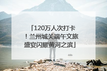 120万人次打卡！兰州城关端午文旅盛宴闪耀黄河之滨