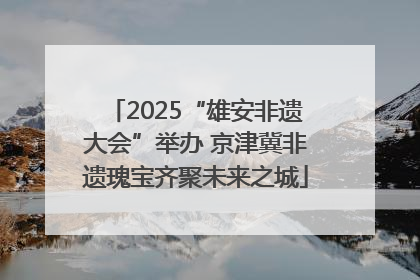 2025“雄安非遗大会”举办 京津冀非遗瑰宝齐聚未来之城