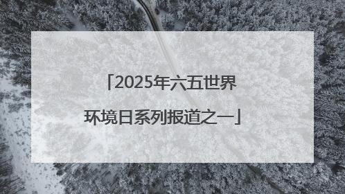 2025年六五世界环境日系列报道之一