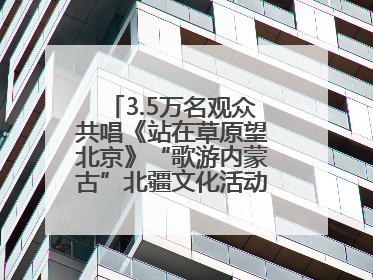 3.5万名观众共唱《站在草原望北京》“歌游内蒙古”北疆文化活动季启动