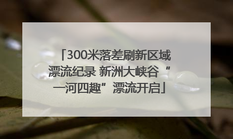 300米落差刷新区域漂流纪录 新洲大峡谷“一河四趣”漂流开启