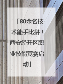 80余名技术能手比拼！西安经开区职业技能竞赛启动