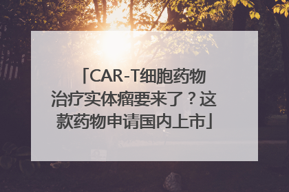 CAR-T细胞药物治疗实体瘤要来了？这款药物申请国内上市